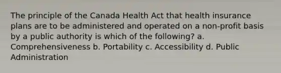 The principle of the Canada Health Act that health insurance plans are to be administered and operated on a non-profit basis by a public authority is which of the following? a. Comprehensiveness b. Portability c. Accessibility d. Public Administration