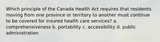 Which principle of the Canada Health Act requires that residents moving from one province or territory to another must continue to be covered for insured health care services? a. comprehensiveness b. portability c. accessibility d. public administration