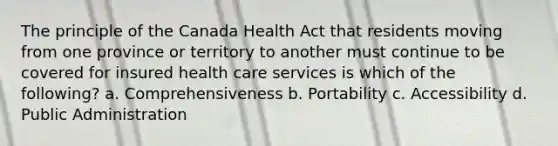 The principle of the Canada Health Act that residents moving from one province or territory to another must continue to be covered for insured health care services is which of the following? a. Comprehensiveness b. Portability c. Accessibility d. Public Administration