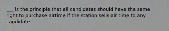 ___ is the principle that all candidates should have the same right to purchase airtime if the station sells air time to any candidate