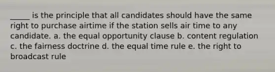 _____ is the principle that all candidates should have the same right to purchase airtime if the station sells air time to any candidate. a. the equal opportunity clause b. content regulation c. the fairness doctrine d. the equal time rule e. the right to broadcast rule