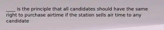 ____ is the principle that all candidates should have the same right to purchase airtime if the station sells air time to any candidate