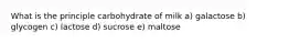 What is the principle carbohydrate of milk a) galactose b) glycogen c) lactose d) sucrose e) maltose