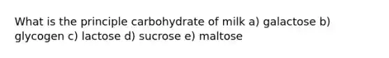 What is the principle carbohydrate of milk a) galactose b) glycogen c) lactose d) sucrose e) maltose