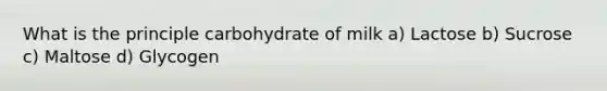 What is the principle carbohydrate of milk a) Lactose b) Sucrose c) Maltose d) Glycogen