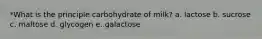 *What is the principle carbohydrate of milk? a. lactose b. sucrose c. maltose d. glycogen e. galactose