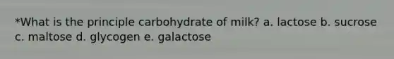 *What is the principle carbohydrate of milk? a. lactose b. sucrose c. maltose d. glycogen e. galactose