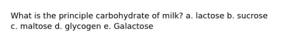 What is the principle carbohydrate of milk? a. lactose b. sucrose c. maltose d. glycogen e. Galactose