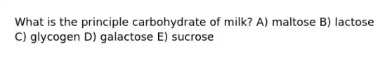 ​What is the principle carbohydrate of milk? A) maltose B) lactose C) glycogen D) galactose E) sucrose