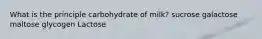 What is the principle carbohydrate of milk? ​sucrose ​galactose ​maltose ​glycogen ​Lactose