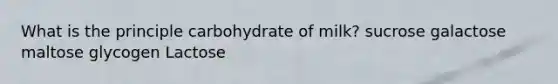 What is the principle carbohydrate of milk? ​sucrose ​galactose ​maltose ​glycogen ​Lactose