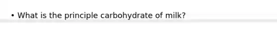 • What is the principle carbohydrate of milk?