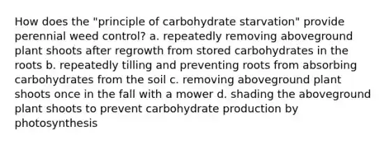 How does the "principle of carbohydrate starvation" provide perennial weed control? a. repeatedly removing aboveground plant shoots after regrowth from stored carbohydrates in the roots b. repeatedly tilling and preventing roots from absorbing carbohydrates from the soil c. removing aboveground plant shoots once in the fall with a mower d. shading the aboveground plant shoots to prevent carbohydrate production by photosynthesis