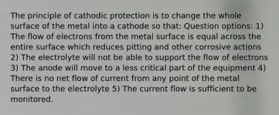 The principle of cathodic protection is to change the whole surface of the metal into a cathode so that: Question options: 1) The flow of electrons from the metal surface is equal across the entire surface which reduces pitting and other corrosive actions 2) The electrolyte will not be able to support the flow of electrons 3) The anode will move to a less critical part of the equipment 4) There is no net flow of current from any point of the metal surface to the electrolyte 5) The current flow is sufficient to be monitored.