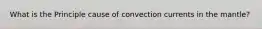 What is the Principle cause of convection currents in the mantle?