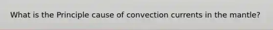 What is the Principle cause of convection currents in the mantle?