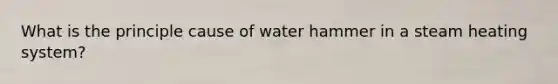 What is the principle cause of water hammer in a steam heating system?