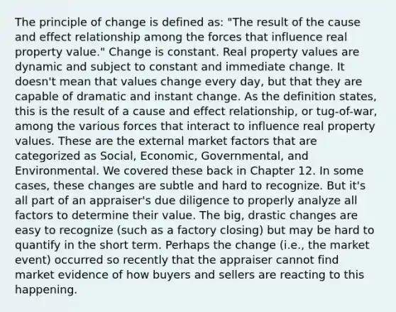 The principle of change is defined as: "The result of the cause and effect relationship among the forces that influence real property value." Change is constant. Real property values are dynamic and subject to constant and immediate change. It doesn't mean that values change every day, but that they are capable of dramatic and instant change. As the definition states, this is the result of a cause and effect relationship, or tug-of-war, among the various forces that interact to influence real property values. These are the external market factors that are categorized as Social, Economic, Governmental, and Environmental. We covered these back in Chapter 12. In some cases, these changes are subtle and hard to recognize. But it's all part of an appraiser's due diligence to properly analyze all factors to determine their value. The big, drastic changes are easy to recognize (such as a factory closing) but may be hard to quantify in the short term. Perhaps the change (i.e., the market event) occurred so recently that the appraiser cannot find market evidence of how buyers and sellers are reacting to this happening.