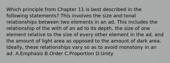 Which principle from Chapter 11 is best described in the following statements? This involves the size and tonal relationships between two elements in an ad. This includes the relationship of the with of an ad to its depth, the size of one element relative to the size of every other element in the ad, and the amount of light area as opposed to the amount of dark area. Ideally, these relationships vary so as to avoid monotony in an ad. A.Emphasis B.Order C.Proportion D.Unity