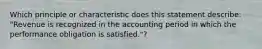 Which principle or characteristic does this statement describe: "Revenue is recognized in the accounting period in which the performance obligation is satisfied."?