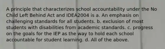 A principle that characterizes school accountability under the No Child Left Behind Act and IDEA2004 is a. An emphasis on challenging standards for all students. b. exclusion of most students with disabilities from academic standards. c. progress on the goals for the IEP as the way to hold each school accountable for student learning. d. All of the above.