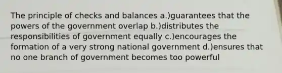 The principle of checks and balances a.)guarantees that the powers of the government overlap b.)distributes the responsibilities of government equally c.)encourages the formation of a very strong national government d.)ensures that no one branch of government becomes too powerful