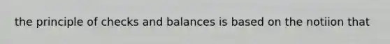 the principle of checks and balances is based on the notiion that