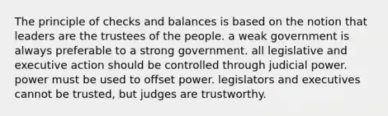 The principle of checks and balances is based on the notion that leaders are the trustees of the people. a weak government is always preferable to a strong government. all legislative and executive action should be controlled through judicial power. power must be used to offset power. legislators and executives cannot be trusted, but judges are trustworthy.