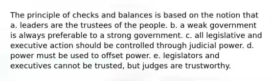 The principle of checks and balances is based on the notion that a. leaders are the trustees of the people. b. a weak government is always preferable to a strong government. c. all legislative and executive action should be controlled through judicial power. d. power must be used to offset power. e. legislators and executives cannot be trusted, but judges are trustworthy.