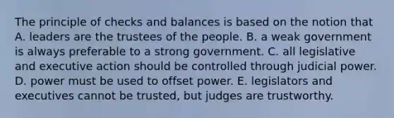 The principle of checks and balances is based on the notion that A. leaders are the trustees of the people. B. a weak government is always preferable to a strong government. C. all legislative and executive action should be controlled through judicial power. D. power must be used to offset power. E. legislators and executives cannot be trusted, but judges are trustworthy.