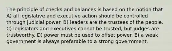 The principle of checks and balances is based on the notion that A) all legislative and executive action should be controlled through judicial power. B) leaders are the trustees of the people. C) legislators and executives cannot be trusted, but judges are trustworthy. D) power must be used to offset power. E) a weak government is always preferable to a strong govermment.