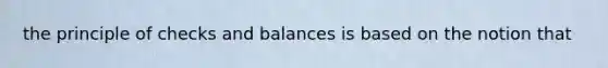 the principle of checks and balances is based on the notion that