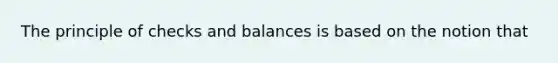 The principle of checks and balances is based on the notion that