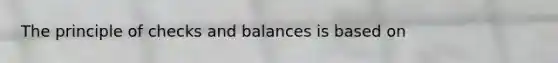 The principle of checks and balances is based on