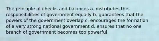 The principle of checks and balances a. distributes the responsibilities of government equally b. guarantees that the powers of the government overlap c. encourages the formation of a very strong national government d. ensures that no one branch of government becomes too powerful