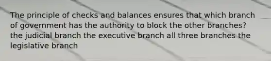 The principle of checks and balances ensures that which branch of government has the authority to block the other branches? the judicial branch the executive branch all three branches the legislative branch