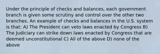 Under the principle of checks and balances, each government branch is given some scrutiny and control over the other two branches. An example of checks and balances in the U.S. system is that: A) The President can veto laws enacted by Congress B) The Judiciary can strike down laws enacted by Congress that are deemed unconstitutional C) All of the above D) none of the above