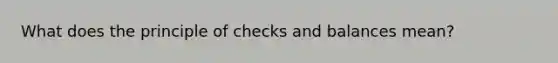 What does the principle of checks and balances mean?