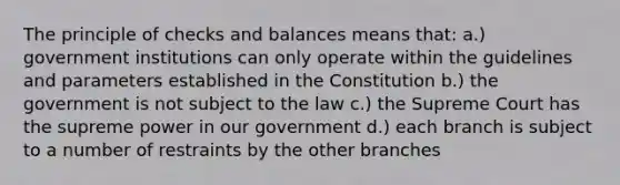 The principle of checks and balances means that: a.) government institutions can only operate within the guidelines and parameters established in the Constitution b.) the government is not subject to the law c.) the Supreme Court has the supreme power in our government d.) each branch is subject to a number of restraints by the other branches