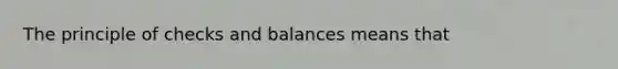 The principle of checks and balances means that