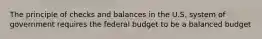 The principle of checks and balances in the U.S. system of government requires the federal budget to be a balanced budget