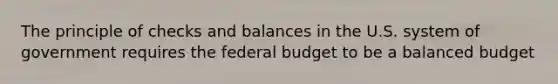 The principle of checks and balances in the U.S. system of government requires the federal budget to be a balanced budget