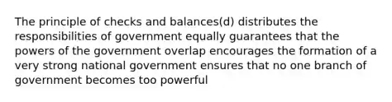 The principle of checks and balances(d) distributes the responsibilities of government equally guarantees that the powers of the government overlap encourages the formation of a very strong national government ensures that no one branch of government becomes too powerful