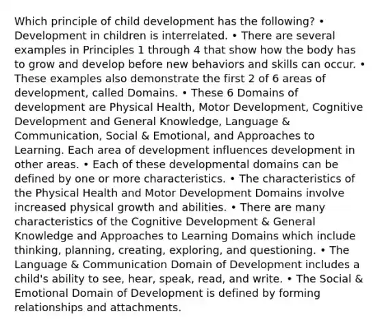 Which principle of child development has the following? • Development in children is interrelated. • There are several examples in Principles 1 through 4 that show how the body has to grow and develop before new behaviors and skills can occur. • These examples also demonstrate the first 2 of 6 areas of development, called Domains. • These 6 Domains of development are Physical Health, Motor Development, Cognitive Development and General Knowledge, Language & Communication, Social & Emotional, and Approaches to Learning. Each area of development influences development in other areas. • Each of these developmental domains can be defined by one or more characteristics. • The characteristics of the Physical Health and Motor Development Domains involve increased physical growth and abilities. • There are many characteristics of the Cognitive Development & General Knowledge and Approaches to Learning Domains which include thinking, planning, creating, exploring, and questioning. • The Language & Communication Domain of Development includes a child's ability to see, hear, speak, read, and write. • The Social & Emotional Domain of Development is defined by forming relationships and attachments.