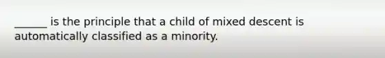 ______ is the principle that a child of mixed descent is automatically classified as a minority.