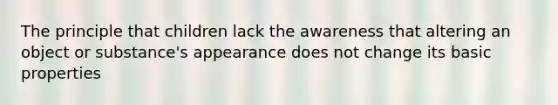 The principle that children lack the awareness that altering an object or substance's appearance does not change its basic properties