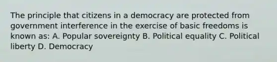 The principle that citizens in a democracy are protected from government interference in the exercise of basic freedoms is known as: A. Popular sovereignty B. Political equality C. Political liberty D. Democracy