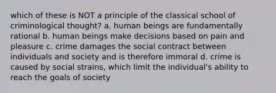 which of these is NOT a principle of the classical school of criminological thought? a. human beings are fundamentally rational b. human beings make decisions based on pain and pleasure c. crime damages the social contract between individuals and society and is therefore immoral d. crime is caused by social strains, which limit the individual's ability to reach the goals of society