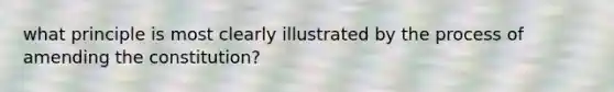 what principle is most clearly illustrated by the process of amending the constitution?