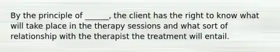 By the principle of ______, the client has the right to know what will take place in the therapy sessions and what sort of relationship with the therapist the treatment will entail.